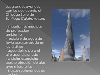 Los grandes avances con los que cuenta el Chicago Spire de Santiago Calatrava son:- importantes medidas de protección ambiental- reciclaje de agua de lluvia para ser usada en los jardines- agua del río para el aire acondicionado- cristales especiales para protección de alas aves migratorias- 6 pisos subterráneos de cocheras 