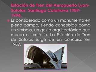 Estación de Tren del Aeropuerto Lyon-Satolas. Santiago Calatrava 1989-1994.Es considerado como un monumento en pleno campo, siendo concebido como un símbolo, un gesto arquitectónico que marca el territorio. La Estación de Tren de Satolas surge de un concurso en 1989.