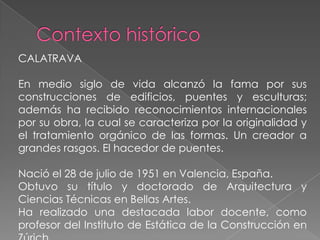 Contexto históricoCALATRAVAEn medio siglo de vida alcanzó la fama por sus construcciones de edificios, puentes y esculturas; además ha recibido reconocimientos internacionales por su obra, la cual se caracteriza por la originalidad y el tratamiento orgánico de las formas. Un creador a grandes rasgos. El hacedor de puentes.Nació el 28 de julio de 1951 en Valencia, España. Obtuvo su título y doctorado de Arquitectura y Ciencias Técnicas en Bellas Artes.Ha realizado una destacada labor docente, como profesor del Instituto de Estática de la Construcción en Zúrich. 