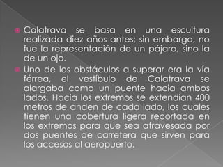 Calatrava se basa en una escultura realizada diez años antes; sin embargo, no fue la representación de un pájaro, sino la de un ojo.Uno de los obstáculos a superar era la vía férrea, el vestíbulo de Calatrava se alargaba como un puente hacia ambos lados. Hacia los extremos se extendían 400 metros de anden de cada lado, los cuales tienen una cobertura ligera recortada en los extremos para que sea atravesada por dos puentes de carretera que sirven para los accesos al aeropuerto.