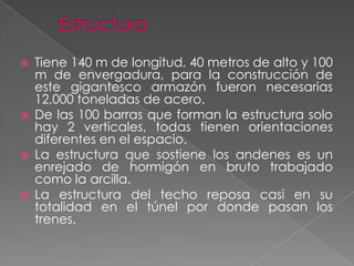 EstructuraTiene 140 m de longitud, 40 metros de alto y 100 m de envergadura, para la construcción de este gigantesco armazón fueron necesarias 12,000 toneladas de acero.De las 100 barras que forman la estructura solo hay 2 verticales, todas tienen orientaciones diferentes en el espacio.La estructura que sostiene los andenes es un enrejado de hormigón en bruto trabajado como la arcilla.La estructura del techo reposa casi en su totalidad en el túnel por donde pasan los trenes.