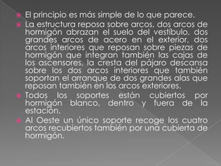 El principio es más simple de lo que parece.La estructura reposa sobre arcos, dos arcos de hormigón abrazan el suelo del vestíbulo, dos grandes arcos de acero en el exterior, dos arcos interiores que reposan sobre piezas de hormigón que integran también las cajas de los ascensores, la cresta del pájaro descansa sobre los dos arcos interiores que también soportan el arranque de dos grandes alas que reposan también en los arcos exteriores.Todos los soportes están cubiertos por hormigón blanco, dentro y fuera de la estación.Al Oeste un único soporte recoge los cuatro arcos recubiertos también por una cubierta de hormigón.