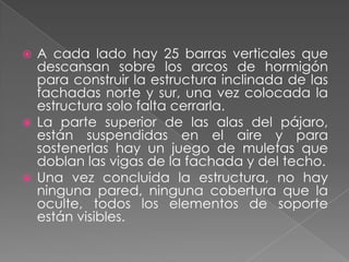 A cada lado hay 25 barras verticales que descansan sobre los arcos de hormigón para construir la estructura inclinada de las fachadas norte y sur, una vez colocada la estructura solo falta cerrarla.La parte superior de las alas del pájaro, están suspendidas en el aire y para sostenerlas hay un juego de muletas que doblan las vigas de la fachada y del techo.Una vez concluida la estructura, no hay ninguna pared, ninguna cobertura que la oculte, todos los elementos de soporte están visibles.
