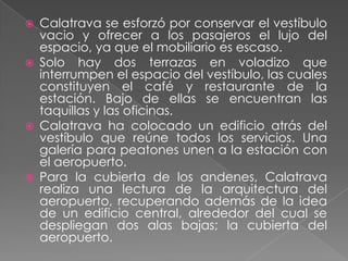 Calatrava se esforzó por conservar el vestíbulo vacio y ofrecer a los pasajeros el lujo del espacio, ya que el mobiliario es escaso.Solo hay dos terrazas en voladizo que interrumpen el espacio del vestíbulo, las cuales constituyen el café y restaurante de la estación. Bajo de ellas se encuentran las taquillas y las oficinas.Calatrava ha colocado un edificio atrás del vestíbulo que reúne todos los servicios. Una galería para peatones unen a la estación con el aeropuerto.Para la cubierta de los andenes, Calatrava realiza una lectura de la arquitectura del aeropuerto, recuperando además de la idea de un edificio central, alrededor del cual se despliegan dos alas bajas; la cubierta del aeropuerto.