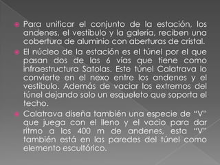 Para unificar el conjunto de la estación, los andenes, el vestíbulo y la galería, reciben una cobertura de aluminio con aberturas de cristal.El núcleo de la estación es el túnel por el que pasan dos de las 6 vías que tiene como infraestructura Satolas. Este túnel Calatrava lo convierte en el nexo entre los andenes y el vestíbulo. Además de vaciar los extremos del túnel dejando solo un esqueleto que soporta el techo.Calatrava diseña también una especie de “V” que juega con el lleno y el vacio para dar ritmo a los 400 m de andenes, esta “V” también está en las paredes del túnel como elemento escultórico.