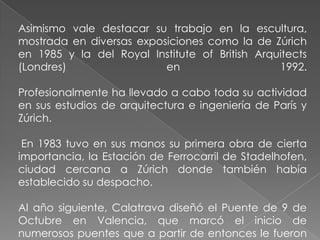Asimismo vale destacar su trabajo en la escultura, mostrada en diversas exposiciones como la de Zúrich en 1985 y la del Royal Institute of British Arquitects (Londres) en 1992.Profesionalmente ha llevado a cabo toda su actividad en sus estudios de arquitectura e ingeniería de París y Zúrich. En 1983 tuvo en sus manos su primera obra de cierta importancia, la Estación de Ferrocarril de Stadelhofen, ciudad cercana a Zúrich donde también había establecido su despacho. Al año siguiente, Calatrava diseñó el Puente de 9 de Octubre en Valencia, que marcó el inicio de numerosos puentes que a partir de entonces le fueron encargando.