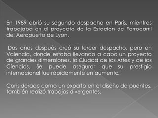 En 1989 abrió su segundo despacho en París, mientras trabajaba en el proyecto de la Estación de Ferrocarril del Aeropuerto de Lyon. Dos años después creó su tercer despacho, pero en Valencia, donde estaba llevando a cabo un proyecto de grandes dimensiones, la Ciudad de las Artes y de las Ciencias. Se puede asegurar que su prestigio internacional fue rápidamente en aumento.Considerado como un experto en el diseño de puentes, también realizó trabajos divergentes. 