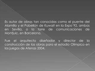 Es autor de obras tan conocidas como el puente del Alamillo y el Pabellón de Kuwait en la Expo´92, ambas en Sevilla, o la torre de comunicaciones de Montjuic, en Barcelona. Fue el arquitecto diseñador y director de la construcción de las obras para el estadio Olímpico en los juegos de Atenas 2004.