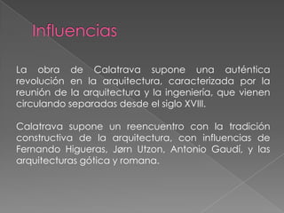 InfluenciasLa obra de Calatrava supone una auténtica revolución en la arquitectura, caracterizada por la reunión de la arquitectura y la ingeniería, que vienen circulando separadas desde el siglo XVIII. Calatrava supone un reencuentro con la tradición constructiva de la arquitectura, con influencias de Fernando Higueras, Jørn Utzon, Antonio Gaudí, y las arquitecturas gótica y romana.