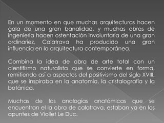 En un momento en que muchas arquitecturas hacen gala de una gran banalidad, y muchas obras de ingenieria hacen ostentación involuntaria de una gran ordinariez, Calatrava ha producido una gran influencia en la arquitectura contemporánea.Combina la idea de obra de arte total con un cientifismo naturalista que se convierte en forma, remitiendo así a aspectos del positivismo del siglo XVIII, que se inspiraba en la anatomía, la cristalografía y la botánica. Muchas de las analogías anatómicas que se encuentran el la obra de calatrava, estaban ya en los apuntes de Viollet Le Duc. 