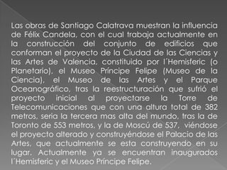 Las obras de Santiago Calatrava muestran la influencia de Félix Candela, con el cual trabaja actualmente en la construcción del conjunto de edificios que conforman el proyecto de la Ciudad de las Ciencias y las Artes de Valencia, constituido por l´Hemisferic (o Planetario), el Museo Príncipe Felipe (Museo de la Ciencia), el Museo de las Artes y el Parque Oceanográfico, tras la reestructuración que sufrió el proyecto inicial al proyectarse la Torre de Telecomunicaciones que con una altura total de 382 metros, seria la tercera mas alta del mundo, tras la de Toronto de 553 metros, y la de Moscú de 537,  viéndose el proyecto alterado y construyéndose el Palacio de las Artes, que actualmente se esta construyendo en su lugar. Actualmente ya se encuentran inaugurados l´Hemisferic y el Museo Príncipe Felipe.