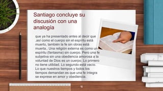 Santiago concluye su
discusión con una
analogía
que ya ha presentado antes al decir que
.así como el cuerpo sin el espíritu está
muerto, también la fe sin obras está
muerta.. Una religión externa es como un
espíritu (fantasma) sin cuerpo. Pero una fe
subjetiva sin una obediencia amorosa a la
voluntad de Dios es un cuerpo. Lo primero
no tiene utilidad. Lo segundo está vacío.
Lo que nuestros tiempos y todos los
tiempos demandan es que una fe íntegra
se exprese en amor y obediencia.
10
 