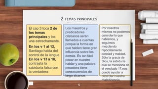 2 temas principales
El cap 3 toca 2 de
los temas
principales y los
une estrechamente.
En los v 1 al 12,
Santiago habla del
control de la lengua.
En los v 13 a 18,
contrasta la
sabiduría falsa con
la verdadera
Los maestros y
predicadores
cristianos serán
llamados a cuentas
porque la forma en
que hablen tiene gran
influencia sobre los
demás. Es tan fácil
pecar en nuestro
hablar y una palabra
pecadora tiene
consecuencias de
largo alcance.
Por nosotros
mismos no podemos
controlar lo que
hablamos, y
seguimos
mezclando
hipócritamente
bondad y maldad.
Sólo la gracia de
Dios, la sabiduría
que se menciona en
el versículo 17.nos
puede ayudar a
controlar nuestra
maledicencia.
12
 
