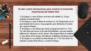 Se dan cuatro ilustraciones para mostrar la tremenda
importancia de hablar bien
13
1. La lengua es como el freno en la boca del caballo (v. 3) que
controla al animal entero.
2. La lengua es como el timón de un barco (v. 4). Comparado con el
gran tamaño de la nave es muy pequeño, pero determina el camino
que seguirá el buque.
3. La lengua es una chispa que inicia un fuego forestal (vs. 5-6).
No sólo deja una marca en la vida del individuo, sino que también
inflama las relaciones con los demás. Una lengua llena de maldad
es una chispa de los fuegos del infierno. el Gehenna del fuego eterno
4. La lengua es un animal no domesticado (vs. 7-9). Casi todos los
animales pueden domesticarse, excepto la lengua
 