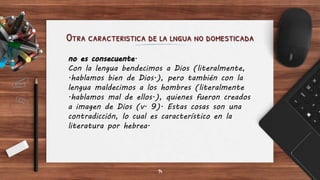 Otra caracteristica de la lngua no domesticada
14
no es consecuente.
Con la lengua bendecimos a Dios (literalmente,
.hablamos bien de Dios.), pero también con la
lengua maldecimos a los hombres (literalmente
.hablamos mal de ellos.), quienes fueron creados
a imagen de Dios (v. 9). Estas cosas son una
contradicción, lo cual es característico en la
literatura por hebrea.
 