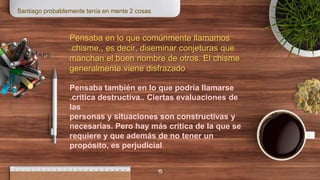 15
Maps
Pensaba en lo que comúnmente llamamos
.chisme., es decir, diseminar conjeturas que
manchan el buen nombre de otros. El chisme
generalmente viene disfrazado
Pensaba también en lo que podría llamarse
.crítica destructiva.. Ciertas evaluaciones de
las
personas y situaciones son constructivas y
necesarias. Pero hay más crítica de la que se
requiere y que además de no tener un
propósito, es perjudicial
Santiago probablemente tenía en mente 2 cosas
 