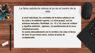 La falsa sabiduría coloca al yo en el centro de la
vida
18
A nivel individual, los resultados de la falsa sabiduría son
los celos y la ambición egoísta, y a nivel grupal, son las
prácticas malvadas. Rivalidad. (vs. 14 y 16) viene de eritheia
y significa ambición., egoísmo., la manifestación de la terca
voluntad personal.
Se asocia adecuadamente con la envidia y los celos el deseo
de tener lo que tienen otros, incluso al punto de
arrebatárselo.
 