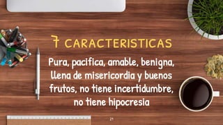 21
7 caracteristicas
Pura, pacifica, amable, benigna,
llena de misericordia y buenos
frutos, no tiene incertidumbre,
no tiene hipocresia
 