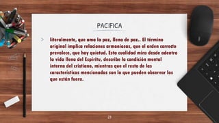 PACIFICA
> literalmente, que ama la paz, llena de paz.. El término
original implica relaciones armoniosas, que el orden correcto
prevalece, que hay quietud. Esta cualidad mira desde adentro
la vida llena del Espíritu, describe la condición mental
interna del cristiano, mientras que el resto de las
características mencionadas son lo que pueden observar los
que están fuera.
23
 