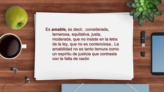 Es amable, es decir, .considerada,
temerosa, equitativa, justa,
moderada, que no insiste en la letra
de la ley, que no es contenciosa.. La
amabilidad no es tanto ternura como
un espíritu de justicia que contrasta
con la falta de razón
 