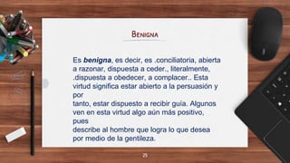 Benigna
25
Es benigna, es decir, es .conciliatoria, abierta
a razonar, dispuesta a ceder., literalmente,
.dispuesta a obedecer, a complacer.. Esta
virtud significa estar abierto a la persuasión y
por
tanto, estar dispuesto a recibir guía. Algunos
ven en esta virtud algo aún más positivo,
pues
describe al hombre que logra lo que desea
por medio de la gentileza.
 