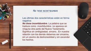 No tiene incertidumbre
27
Las últimas dos características están en forma
negativa:
No tiene incertidumbre. La palabra que se
traduce como .incertidumbre. no aparece en
ninguna otra parte del Nuevo Testamento.
Significa sin ambigüedad, sincero.. En nuestra
relación con los demás debemos ser sinceros,
sin un asomo de deshonestidad y sin esconder
los hechos.
 