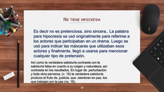 No tiene hipocresia
28
Es decir no es pretenciosa, sino sincera.. La palabra
para hipocresía se usó originalmente para referirse a
los actores que participaban en un drama. Luego se
usó para indicar las máscaras que utilizaban esos
actores y finalmente, llegó a usarse para mencionar
cualquier tipo de pretensión.
Así como la verdadera sabiduría contrasta con la
sabiduría falsa en cuanto a su origen y naturaleza, así
contrasta en los resultados. En lugar de .perturbación
y toda obra perversa. (v. 16) la verdadera sabiduría
produce el fruto de .justicia. que .siembran en paz. los
que trabajan por la paz (vs. 18).
 