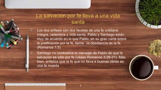 La salvación por fe lleva a una vida
santa
> Los dos énfasis son dos facetas de una fe cristiana
íntegra, redentora y vida santa. Pablo y Santiago están
muy de acuerdo en lo que Pablo, en su gran carta sobre
la justificación por la fe, llama .la obediencia de la fe.
(Romanos 1:5)
> Santiago no contradice el mensaje de Pablo de que la
salvación es sólo por fe (véase Romanos 3:28-31). Más
bien, enfatiza que la fe que no lleva a buenas obras es
una fe muerta
3
 