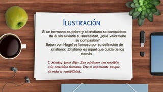 Ilustración
Si un hermano es pobre y el cristiano se compadece
de él sin aliviarle su necesidad, ¿qué valor tiene
su compasión?
Baron von Hugel es famoso por su definición de
cristiano: .Cristiano es aquel que cuida de los
demás..
E. Stanley Jones dijo: .Los cristianos son sensibles
a la necesidad humana. Esto es importante porque
.la vida es sensibilidad..
 