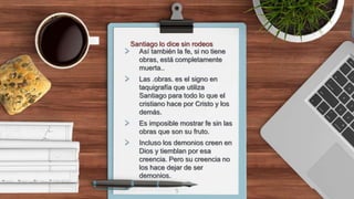 > Así también la fe, si no tiene
obras, está completamente
muerta..
> Las .obras. es el signo en
taquigrafía que utiliza
Santiago para todo lo que el
cristiano hace por Cristo y los
demás.
> Es imposible mostrar fe sin las
obras que son su fruto.
> Incluso los demonios creen en
Dios y tiemblan por esa
creencia. Pero su creencia no
los hace dejar de ser
demonios.
5
Santiago lo dice sin rodeos
 