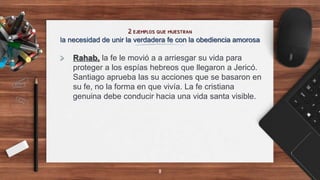 2 ejemplos que muestran
la necesidad de unir la verdadera fe con la obediencia amorosa
> Rahab, la fe le movió a a arriesgar su vida para
proteger a los espías hebreos que llegaron a Jericó.
Santiago aprueba las su acciones que se basaron en
su fe, no la forma en que vivía. La fe cristiana
genuina debe conducir hacia una vida santa visible.
8
 