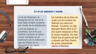 La fe de Abraham, el
peregrino de Ur, fue la fe
que halla verdad y justicia
por medio de la obediencia.
La fe de Rahab, la
prostituta, fue la fe que
redime y levanta al caído.
¡Cuán completo es el
testimonio de la redención
que da Mateo en su
genealogía de Jesús
(Mateo 1:5-6)!
La fe de abraham y rahab
Un hombre de la tribu de
Judá con el nombre de
Salmón se casó con
Rahab. Tuvieron un hijo
llamado Booz (Rut 4:21-
22) quien desposó a Rut,
la viuda moabita. Su hijo
Obed fue el padre de Isaí
y abuelo del Rey David,
de quien desciende
Jesús el Mesías.
9
 