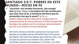 SANTIAGO 2:5-7. POBRES EN ESTE
MUNDO––RICOS EN FE
▸ “Escuchen, mis amados hermanos. ¿No escogió
Dios (griego: eklego ) a los pobres de este mundo para
que sean ricos en fe, y herederos del Reino que ha
prometido a los que le aman?” (v. 5). La
palabra eklego significa seleccionar o elegir, pero no
necesariamente de forma exclusiva. El hecho de que Dios
bendiga a los pobres con fe no excluye necesariamente
que los ricos reciban la misma bendición.
▸ De hecho, hemos conocido a personas ricas que eran
devotas y humildes siervas del Señor. Pero la fe parece
prevalecer más entre los pobres que entre los ricos. Una
vez que las personas se vuelven ricas, están más
inclinadas a pensar demasiado en sí mismas, y en Dios 10
 