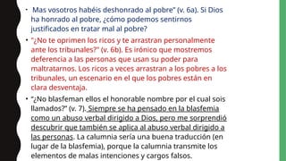 • Mas vosotros habéis deshonrado al pobre” (v. 6a). Si Dios
ha honrado al pobre, ¿cómo podemos sentirnos
justificados en tratar mal al pobre?
• "¿No te oprimen los ricos y te arrastran personalmente
ante los tribunales?" (v. 6b). Es irónico que mostremos
deferencia a las personas que usan su poder para
maltratarnos. Los ricos a veces arrastran a los pobres a los
tribunales, un escenario en el que los pobres están en
clara desventaja.
• “¿No blasfeman ellos el honorable nombre por el cual sois
llamados?” (v. 7). Siempre se ha pensado en la blasfemia
como un abuso verbal dirigido a Dios, pero me sorprendió
descubrir que también se aplica al abuso verbal dirigido a
las personas. La calumnia sería una buena traducción (en
lugar de la blasfemia), porque la calumnia transmite los
elementos de malas intenciones y cargos falsos.
 