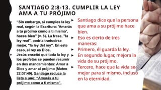 SANTIAGO 2:8-13. CUMPLIR LA LEY
AMA A TU PRÓJIMO
▸ “Sin embargo, si cumples la ley
real, según la Escritura: 'Amarás
a tu prójimo como a ti mismo',
haces bien” (v. 8). La frase, "la
ley real", podría traducirse
mejor, "la ley del rey". En este
caso, el rey es Dios.
▸ Jesús enseñó que toda la ley y
los profetas se pueden resumir
en dos mandamientos: Amar a
Dios y amar al prójimo (Mateo
22:37:40). Santiago reduce la
lista a uno: “Amarás a tu
prójimo como a ti mismo”.
▸ Santiago dice que la persona
que ama a su prójimo hace
bien.
▸ Eso es cierto de tres
maneras:
▸ Primero, él guarda la ley.
▸ En segundo lugar, mejora la
vida de su prójimo.
▸ Tercero, hace que la vida sea
mejor para sí mismo, incluso
en la eternidad.
12
 