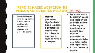 “PERO SI HACES ACEPCIÓN DE
PERSONAS, COMETES PECADO” (V. 9A).
▸ La persona que
ama a su prójimo
tratará bien al
prójimo sin
importar la
riqueza o la
posición social.
▸ Mostrar
parcialidad
significa tratar
bien a los ricos
o poderosos y
menos bien a
los pobres, lo
que viola la
regla de “ama a
tu prójimo”.
▸ Dado que “ama a
tu prójimo” ocupa
una posición tan
alta en la jerarquía
de las reglas
espirituales, la
persona que
muestra
parcialidad es
culpable de violar
una de las reglas
más importantes.
▸ Él / ella comete un
pecado.
 