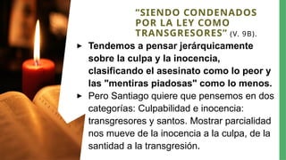 “SIENDO CONDENADOS
POR LA LEY COMO
TRANSGRESORES” (V. 9B).
▸ Tendemos a pensar jerárquicamente
sobre la culpa y la inocencia,
clasificando el asesinato como lo peor y
las "mentiras piadosas" como lo menos.
▸ Pero Santiago quiere que pensemos en dos
categorías: Culpabilidad e inocencia:
transgresores y santos. Mostrar parcialidad
nos mueve de la inocencia a la culpa, de la
santidad a la transgresión.
 