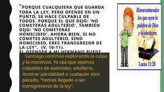 “PORQUE CUALQUIERA QUE GUARDA
TODA LA LEY, PERO OFENDE EN UN
PUNTO, SE HACE CULPABLE DE
TODOS. PORQUE EL QUE DIJO: 'NO
COMETERÁS ADULTERIO', TAMBIÉN
DIJO: 'NO COMETERÁS
HOMICIDIO'. AHORA BIEN, SI NO
COMETES ADULTERIO, SINO
HOMICIDIO, ERES TRANSGRESOR DE
LA LEY”. (V. 10-11).
EL OFENDER A MI HERMANO PUEDE
SER UN HOMICIDIO, MATAR A
ALGUIEN EN VIDA.
Santiago continúa explorando la culpa
y la inocencia. Ya sea que seamos
culpables de asesinato, adulterio,
mostrar parcialidad o cualquier otro
pecado, “hemos llegado a ser
transgresores de la ley”.
 