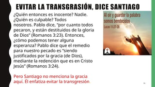 EVITAR LA TRANSGRASIÓN, DICE SANTIAGO
16
¿Quién entonces es inocente? Nadie.
¿Quién es culpable? Todos
nosotros. Pablo dice, “por cuanto todos
pecaron, y están destituidos de la gloria
de Dios” (Romanos 3:23). Entonces,
¿cómo podemos tener alguna
esperanza? Pablo dice que el remedio
para nuestro pecado es “siendo
justificados por la gracia (de Dios),
mediante la redención que es en Cristo
Jesús” (Romanos 3:24).
Pero Santiago no menciona la gracia
aquí. Él enfatiza evitar la transgresión.
 