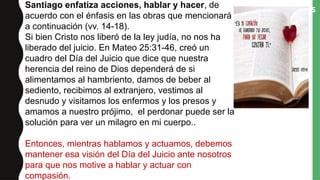 “ASÍ HABLAD, Y ASÍ HACED, COMO HOMBRES
QUE HAN DE SER JUZGADOS POR LA LEY DE
LA LIBERTAD” (V. 12).
Santiago enfatiza acciones, hablar y hacer, de
acuerdo con el énfasis en las obras que mencionará
a continuación (vv. 14-18).
Si bien Cristo nos liberó de la ley judía, no nos ha
liberado del juicio. En Mateo 25:31-46, creó un
cuadro del Día del Juicio que dice que nuestra
herencia del reino de Dios dependerá de si
alimentamos al hambriento, damos de beber al
sediento, recibimos al extranjero, vestimos al
desnudo y visitamos los enfermos y los presos y
amamos a nuestro prójimo, el perdonar puede ser la
solución para ver un milagro en mi cuerpo..
Entonces, mientras hablamos y actuamos, debemos
mantener esa visión del Día del Juicio ante nosotros
para que nos motive a hablar y actuar con
compasión.
 