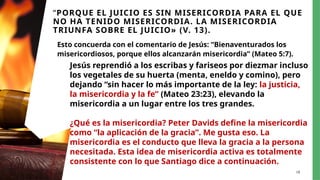 18
“PORQUE EL JUICIO ES SIN MISERICORDIA PARA EL QUE
NO HA TENIDO MISERICORDIA. LA MISERICORDIA
TRIUNFA SOBRE EL JUICIO» (V. 13).
Esto concuerda con el comentario de Jesús: “Bienaventurados los
misericordiosos, porque ellos alcanzarán misericordia” (Mateo 5:7).
Jesús reprendió a los escribas y fariseos por diezmar incluso
los vegetales de su huerta (menta, eneldo y comino), pero
dejando “sin hacer lo más importante de la ley: la justicia,
la misericordia y la fe” (Mateo 23:23), elevando la
misericordia a un lugar entre los tres grandes.
¿Qué es la misericordia? Peter Davids define la misericordia
como “la aplicación de la gracia”. Me gusta eso. La
misericordia es el conducto que lleva la gracia a la persona
necesitada. Esta idea de misericordia activa es totalmente
consistente con lo que Santiago dice a continuación.
 