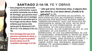 SANTIAGO 2:14-18. FE Y OBRAS
• Esta pregunta ha provocado
una gran controversia. Lutero
se sentía incómodo con el libro
de Santiago, que parecía estar
en desacuerdo con la teología
de Pablo de la salvación por la
fe en lugar de las obras. Pablo
enfatiza que hemos sido
salvos por fe (Romanos 3:27-
28; 4:1-5; 11:6; Gálatas 2:16; 3:2,
10).
• Pero Santiago dice que la fe
genuina resultará en obras, y
cualquier fe que no produce
buenas obras no es fe
verdadera (Santiago 2:14-18).
CREO QUE PABLO ESTARÍA DE ACUERDO. SI
BIEN ENFATIZA QUE NO PODEMOS GANAR LA
SALVACIÓN POR NUESTRAS BUENAS OBRAS,
TAMBIÉN RECONOCE “QUE LOS INJUSTOS NO
HEREDARÁN EL REINO DE DIOS. NO SE DEJE
ENGAÑAR. NI LOS FORNICARIOS, NI LOS
IDÓLATRAS, NI LOS ADÚLTEROS, NI LOS
PROSTITUTOS, NI LOS HOMOSEXUALES, NI LOS
LADRONES, NI LOS AVAROS, NI LOS
BORRACHOS, NI LOS CALUMNIADORES, NI LOS
ESTAFADORES, HEREDARÁN EL REINO DE DIOS”
(1 CORINTIOS 6:9-10). NOS INSTA A VIVIR, NO
SEGÚN LA CARNE, SINO SEGÚN EL ESPÍRITU, Y
DICE QUE LOS FRUTOS DEL ESPÍRITU SON
“AMOR, GOZO, PAZ, PACIENCIA, BENIGNIDAD,
BONDAD, FE, MANSEDUMBRE Y TEMPLANZA”
( GÁLATAS 5:16-26).
• “¿De qué sirve, hermanos míos, si alguno dice
que tiene fe, y no tiene obras? ¿Puede la fe
salvarlo?” (v.14).
 