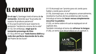 EL CONTEXTO
En el cap 1, Santiago trató el tema de la
tentación, diciendo que “la prueba de
vuestra fe produce paciencia”
(1:3) y que la persona que soporta la
tentación “recibirá la corona de la vida”
(1:12). Sin embargo, negó que la
tentación provenga de Dios
(1:13) y afirmó que “toda buena dádiva y
todo don perfecto desciende de lo alto,
del Padre de las luces”
(1:17) Aconsejó ser “pronto para oír, tardo para
hablar y tardo para airarse”
(1:19), aconsejo que, si se adoptara universalmente,
resolvería muchos de los problemas del mundo.
Introdujo el tema de hacer versus simplemente
escuchar la palabra
(1:22), un tema sobre el cual se explayará en el
capítulo dos.
También introdujo el tema de refrenar la lengua
(1:26), un tema que desarrollará en el capítulo 3.
 