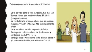20
La fe es vital para la vida Cristiana. Ro. 3:21-28
Somos salvos por medio de la fe. Ef. 2:8-11
(arrepentimiento)
La verdadera fe produce obras que se pueden
mostrar. Vv 2:14 ; Mt. 7:27 No es simplemente
creer.
La fe sin obras es falsa, supuesta, irónica.
Santiago se refiere a obras de fe, de amor y
verdadera piedad.Vv 15-16
Santiago dice:“Muestrame tu fe sin tus obras y
yo te mostraré mi fe por mis obras”. v. 18
Como reconocer la fe salvadora. S. 2:14-16
 
