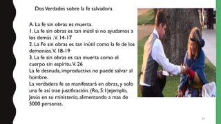 21
A. La fe sin obras es muerta.
1. La fe sin obras es tan inútil si no ayudamos a
los demás .V. 14-17
2. La Fe sin obras es tan inútil como la fe de los
demonios.V. 18-19
3. La fe sin obras es tan muerta como el
cuerpo sin espíritu.V. 26
La fe desnuda, improductiva no puede salvar al
hombre.
La verdadera fe se manifestará en obras, y solo
una fe así trae justificación. (Ro, 5:1)ejemplo,
Jesús en su ministerio, alimentando a mas de
5000 personas.
DosVerdades sobre la fe salvadora
 