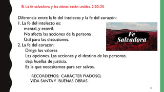 22
Diferencia entre la fe del intelecto y la fe del corazón:
1. La fe del intelecto es:
mental, y esteril.
No afecta las acciones de la persona
Útil para las discusiones.
2. La fe del corazón:
Dirige los valores
Las opciones. Las acciones y el destino de las personas.
deja huellas de justicia.
Es la que necesitamos para ser salvos.
B. La fe salvadora y las obras están unidas. 2:20-25
RECORDEMOS: CARÁCTER PIADOSO,
VIDA SANTAY BUENAS OBRAS
 