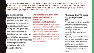 “Y SI UN HERMANO O UNA HERMANA ESTÁN DESNUDOS Y CARECEN DEL
SUSTENTO DIARIO, Y UNO DE USTEDES LES DICE: 'ID EN PAZ, CALENTAOS
Y SACIAOS;' Y SIN EMBARGO NO LES DISTEIS LAS COSAS QUE EL CUERPO
NECESITA, ¿DE QUÉ SIRVE? (VV. 15-16)
Si bien debemos
reconocer el valor de una
palabra amable o una
palmada en la espalda,
son de poco valor para
una persona que tiene
frío, está desnuda y
hambrienta. Las palabras
por sí solas no pueden
satisfacer las necesidades
de una persona que
carece de alimento,
vestido y techo.
“Así también la fe, si no tiene
obras, es muerta en sí
misma” (v. 17).
Santiago no está tratando de
minimizar el papel de la fe. En el
siguiente versículo, hablará de su
propia fe. Su punto es que la
verdadera fe se manifestará en
acción, hará una diferencia en la
forma en que vivimos. La fe que
falla en hacer eso “está muerta” –
sin vida – inútil.
“Sí, alguno dirá: 'Tú tienes
fe, y yo tengo obras'” (v.
18a).
Si bien este versículo no está
en la lectura del leccionario,
completa el argumento que
Santiago ha estado
presentando y es digno de
incluirse.
Aquí hay varias posibilidades,
pero lo más probable es que
esta persona esté diciendo
que las personas tienen
diferentes dones. Uno puede
tener fe y otro puede tener
obras.
24
 