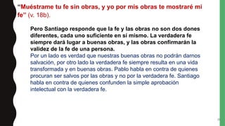 “Muéstrame tu fe sin obras, y yo por mis obras te mostraré mi
fe” (v. 18b).
25
Pero Santiago responde que la fe y las obras no son dos dones
diferentes, cada uno suficiente en sí mismo. La verdadera fe
siempre dará lugar a buenas obras, y las obras confirmarán la
validez de la fe de una persona.
Por un lado es verdad que nuestras buenas obras no podrán darnos
salvación, por otro lado la verdadera fe siempre resulta en una vida
transformada y en buenas obras. Pablo habla en contra de quienes
procuran ser salvos por las obras y no por la verdadera fe. Santiago
habla en contra de quienes confunden la simple aprobación
intelectual con la verdadera fe.
 