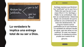 26
(Rom 2:19).
Aun los demonios saben quién es
Jesucristo, pero no le obedecen
La verdadera fe
implica una entrega
total de su ser a Dios.
Santiago expresa que Abraham
fue "justificado" por lo que hizo y
Pablo dice que fue por lo que
creyó (Rom 4:1-5). Santiago y
Pablo no se contradicen; más
bien se complementan. Debemos
llegar a la conclusión de que la
verdad es una combinación de
esas dos declaraciones. De
ninguna manera somos
justificados por lo que hacemos.
La verdadera fe siempre resulta
en obras, pero las obras no nos
justifican. El creer nos depara
salvación; la obediencia activa
prueba que nuestra fe es
genuino.O.
 