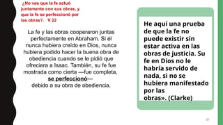 27
¿No ves que la fe actuó
juntamente con sus obras, y
que la fe se perfeccionó por
las obras?. V 22
La fe y las obras cooperaron juntas
perfectamente en Abraham. Si él
nunca hubiera creído en Dios, nunca
hubiera podido hacer la buena obra de
obediencia cuando se le pidió que
ofreciera a Isaac. También, su fe fue
mostrada como cierta —fue completa,
se perfeccionó—
debido a su obra de obediencia.
He aquí una prueba
de que la fe no
puede existir sin
estar activa en las
obras de justicia. Su
fe en Dios no le
habría servido de
nada, si no se
hubiera manifestado
por las
obras». (Clarke)
 